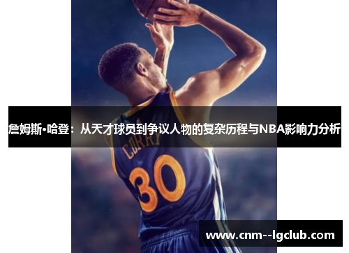 詹姆斯·哈登：从天才球员到争议人物的复杂历程与NBA影响力分析