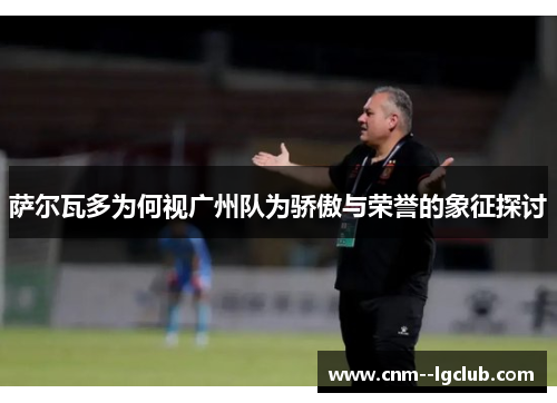 萨尔瓦多为何视广州队为骄傲与荣誉的象征探讨 萨尔瓦多为何视广州队为骄傲与荣誉的象征探讨