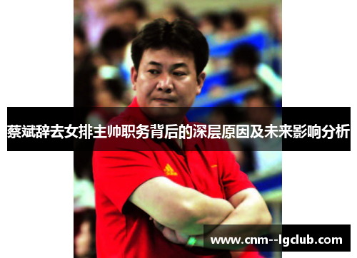 蔡斌辞去女排主帅职务背后的深层原因及未来影响分析 蔡斌辞去女排主帅职务背后的深层原因及未来影响分析