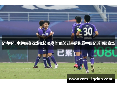 足协杯与中超联赛双线竞技激战 谁能笑到最后称霸中国足球顶级赛场 足协杯与中超联赛双线竞技激战 谁能笑到最后称霸中国足球顶级赛场