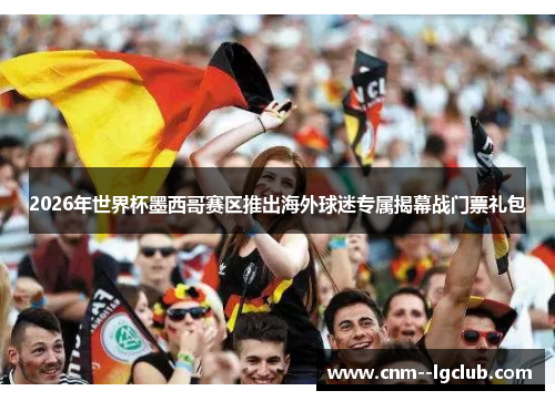 2026年世界杯墨西哥赛区推出海外球迷专属揭幕战门票礼包 2026年世界杯墨西哥赛区推出海外球迷专属揭幕战门票礼包