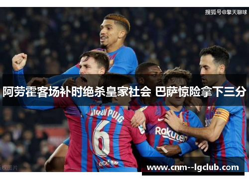 阿劳霍客场补时绝杀皇家社会 巴萨惊险拿下三分 阿劳霍客场补时绝杀皇家社会 巴萨惊险拿下三分