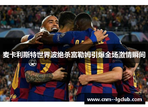 麦卡利斯特世界波绝杀富勒姆引爆全场激情瞬间