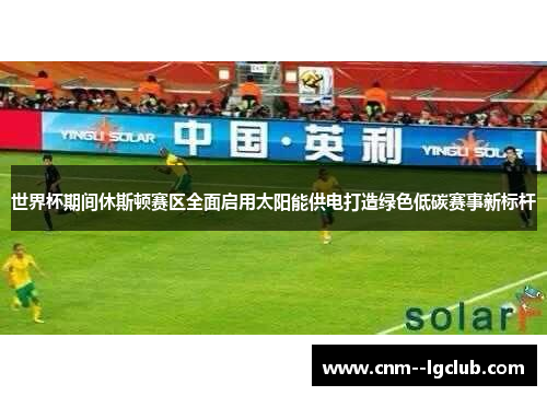 世界杯期间休斯顿赛区全面启用太阳能供电打造绿色低碳赛事新标杆