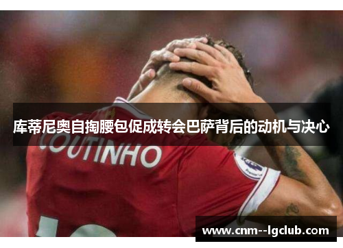 库蒂尼奥自掏腰包促成转会巴萨背后的动机与决心